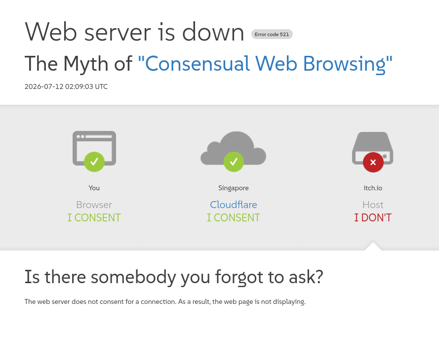 Parody of Cloudflare's "host is down" error page:

Web server is down (Error code 521)
The Myth of "Consensual Web Browsing"
2026-07-12 02:09:03 UTC

You (Browser): I CONSENT
Singapore (Cloudflare): I CONSENT
itch.io (Host): I DON'T

Is there somebody you forgot to ask?
The web server does not consent for a connection. As a result, the web page is not displaying.