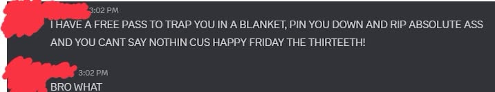 Discord messages:
- I HAVE A FREE PASS TO TRAP YOU IN A BLANKET, PIN YOU DOWN AND RIP ABSOLUTE ASS
AND YOU CANT SAY NOTHIN CUS HAPPY FRIDAY THE THIRTEETH!
- BRO WHAT