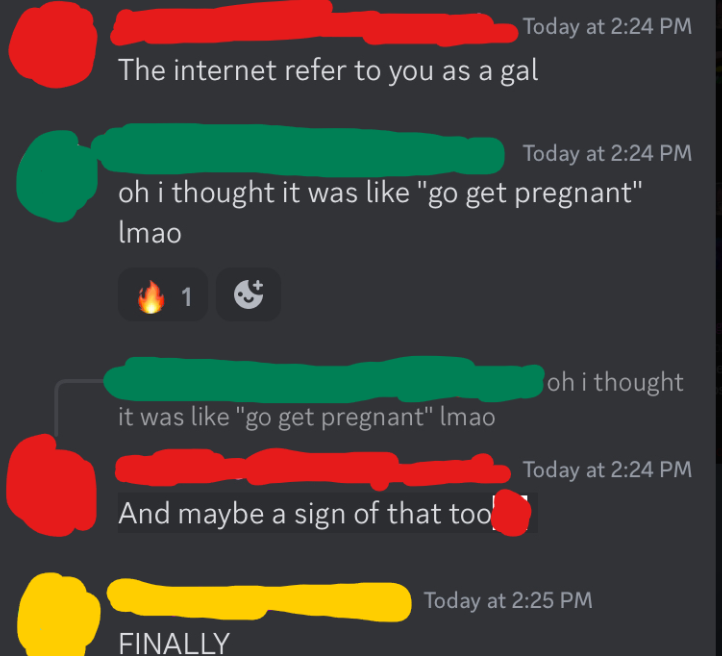 Discord messages:
[1]: The internet refer to you as a gal
[2]: oh i thought it was like “go get pregnant” lmao [fire emoji reaction]
[1]: ||And maybe a sign of that too||
[3]: FINALLY